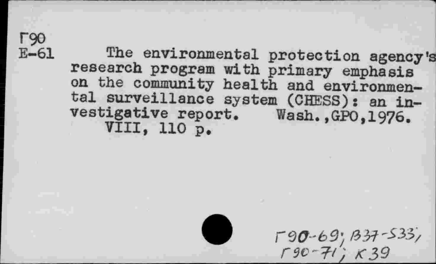 ﻿T90
E—61
The environmental protection agency’s research program with primary emphasis on the community health and environmental surveillance system (CHESS): an investigative report. Wash.,GPO.1976.
VIII, 110 p.
/3^'533/